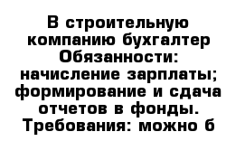 В строительную компанию бухгалтер Обязанности: начисление зарплаты; формирование и сдача отчетов в фонды. Требования: можно б